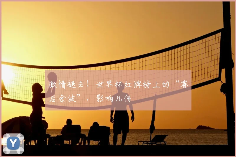 激情褪去！世界杯红牌榜上的“赛后余波”，影响几何