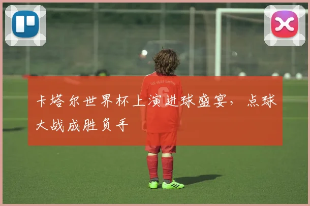 卡塔尔世界杯上演进球盛宴，点球大战成胜负手
