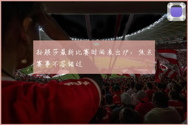 孙颖莎最新比赛时间表出炉，焦点赛事不容错过