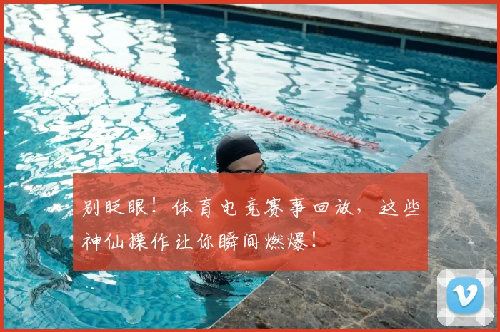 别眨眼！体育电竞赛事回放，这些神仙操作让你瞬间燃爆！