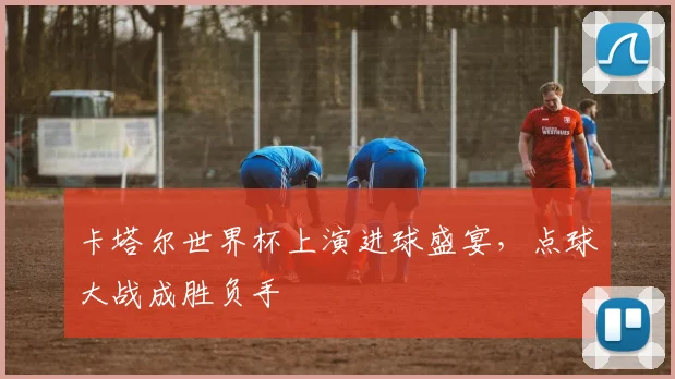 卡塔尔世界杯上演进球盛宴，点球大战成胜负手