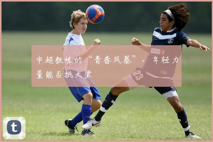 中超教练的“青春风暴”，年轻力量能否挑大梁